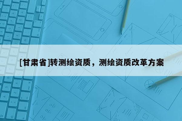 [甘肅省]轉(zhuǎn)測繪資質(zhì)，測繪資質(zhì)改革方案