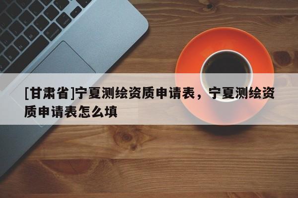 [甘肅省]寧夏測(cè)繪資質(zhì)申請(qǐng)表，寧夏測(cè)繪資質(zhì)申請(qǐng)表怎么填