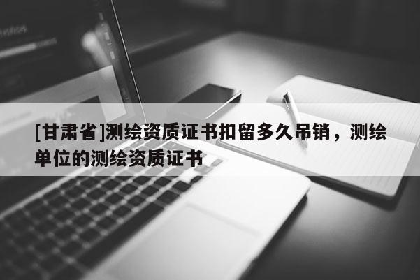 [甘肅省]測繪資質(zhì)證書扣留多久吊銷，測繪單位的測繪資質(zhì)證書