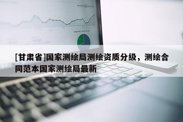 [甘肅省]國家測繪局測繪資質(zhì)分級，測繪合同范本國家測繪局最新