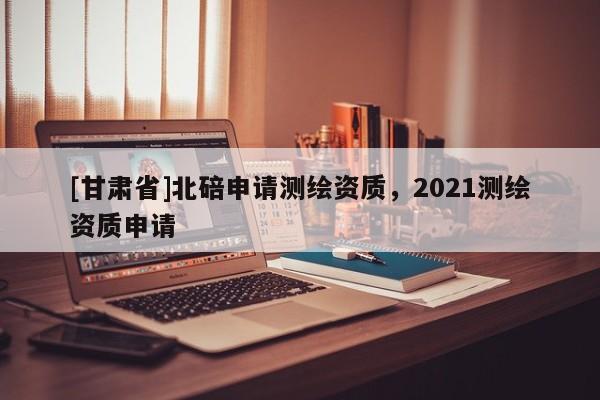 [甘肅省]北碚申請(qǐng)測(cè)繪資質(zhì)，2021測(cè)繪資質(zhì)申請(qǐng)