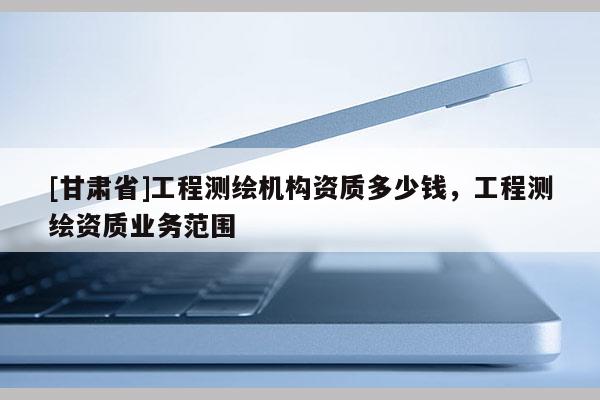[甘肅省]工程測(cè)繪機(jī)構(gòu)資質(zhì)多少錢，工程測(cè)繪資質(zhì)業(yè)務(wù)范圍