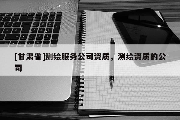 [甘肅省]測繪服務(wù)公司資質(zhì)，測繪資質(zhì)的公司