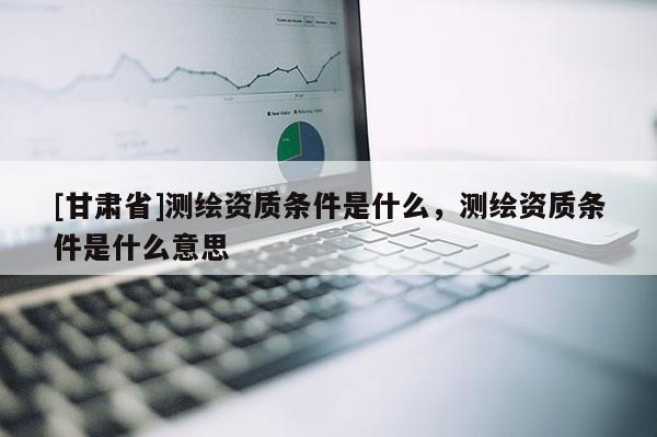 [甘肅省]測繪資質(zhì)條件是什么，測繪資質(zhì)條件是什么意思