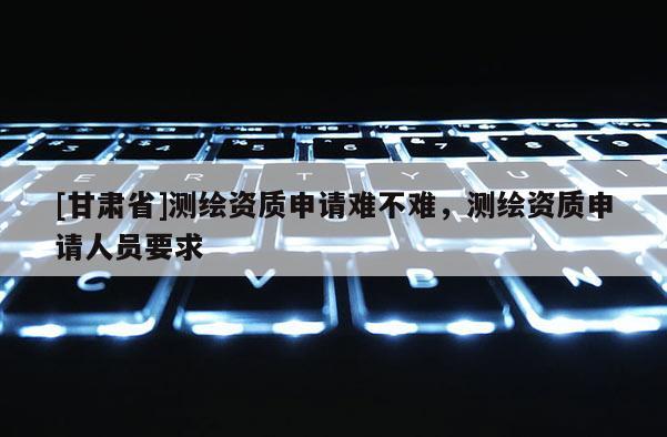 [甘肅省]測繪資質(zhì)申請難不難，測繪資質(zhì)申請人員要求