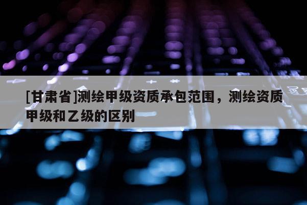 [甘肅省]測繪甲級資質(zhì)承包范圍，測繪資質(zhì)甲級和乙級的區(qū)別
