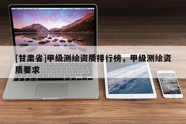 [甘肅省]甲級測繪資質(zhì)排行榜，甲級測繪資質(zhì)要求