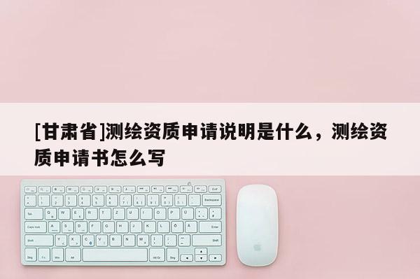 [甘肅省]測繪資質(zhì)申請說明是什么，測繪資質(zhì)申請書怎么寫
