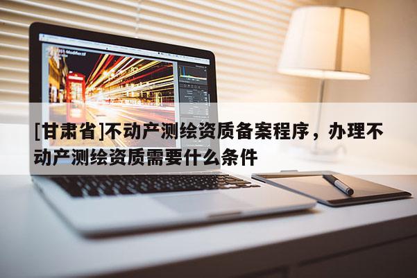 [甘肅省]不動產(chǎn)測繪資質(zhì)備案程序，辦理不動產(chǎn)測繪資質(zhì)需要什么條件