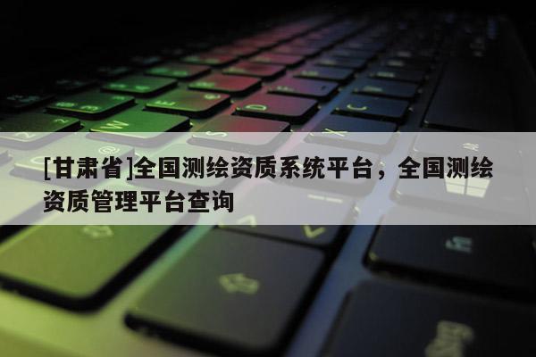 [甘肅省]全國測(cè)繪資質(zhì)系統(tǒng)平臺(tái)，全國測(cè)繪資質(zhì)管理平臺(tái)查詢