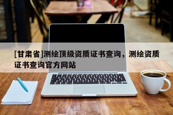 [甘肅省]測(cè)繪頂級(jí)資質(zhì)證書查詢，測(cè)繪資質(zhì)證書查詢官方網(wǎng)站