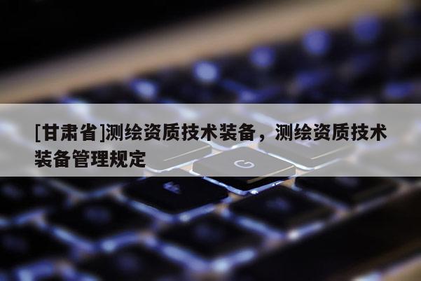 [甘肅省]測繪資質(zhì)技術(shù)裝備，測繪資質(zhì)技術(shù)裝備管理規(guī)定