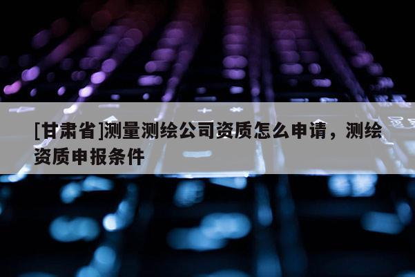 [甘肅省]測量測繪公司資質(zhì)怎么申請，測繪資質(zhì)申報(bào)條件