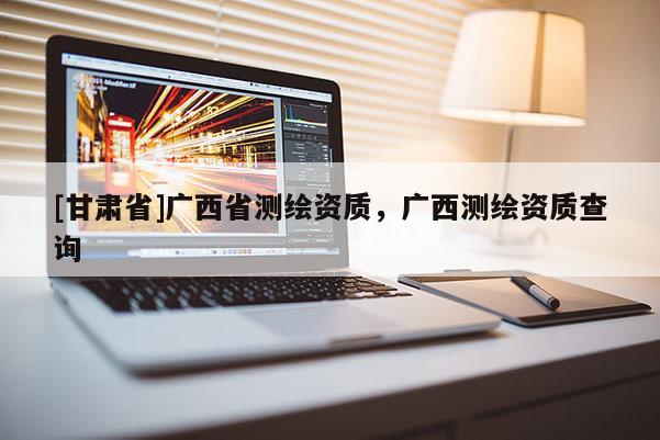 [甘肅省]廣西省測繪資質(zhì)，廣西測繪資質(zhì)查詢