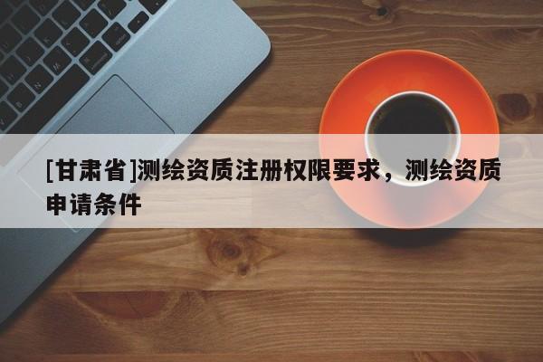 [甘肅省]測繪資質注冊權限要求，測繪資質申請條件