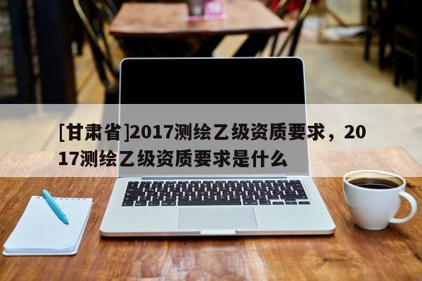 [甘肅省]2017測繪乙級資質要求，2017測繪乙級資質要求是什么