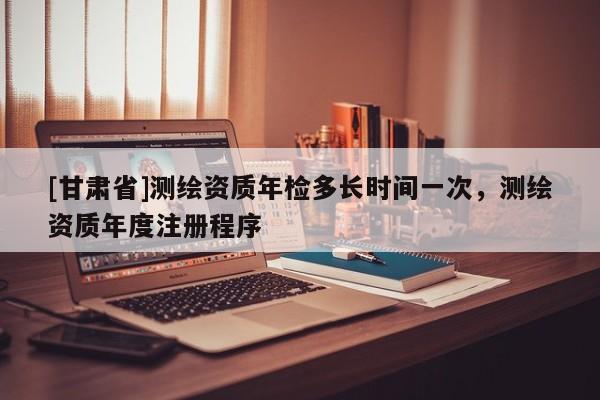 [甘肅省]測(cè)繪資質(zhì)年檢多長(zhǎng)時(shí)間一次，測(cè)繪資質(zhì)年度注冊(cè)程序