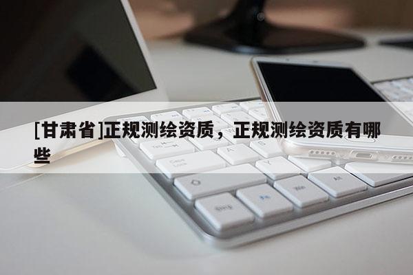 [甘肅省]正規(guī)測繪資質，正規(guī)測繪資質有哪些