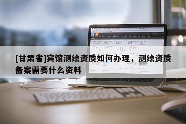 [甘肅省]賓館測繪資質(zhì)如何辦理，測繪資質(zhì)備案需要什么資料