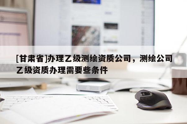 [甘肅省]辦理乙級測繪資質公司，測繪公司乙級資質辦理需要些條件