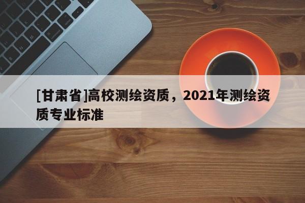 [甘肅省]高校測(cè)繪資質(zhì)，2021年測(cè)繪資質(zhì)專(zhuān)業(yè)標(biāo)準(zhǔn)