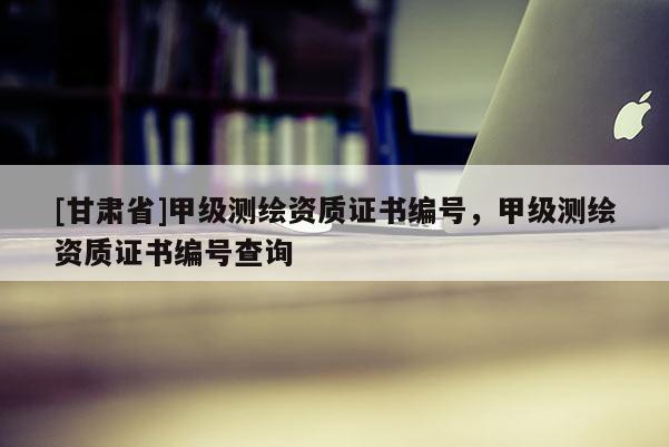 [甘肅省]甲級(jí)測(cè)繪資質(zhì)證書編號(hào)，甲級(jí)測(cè)繪資質(zhì)證書編號(hào)查詢