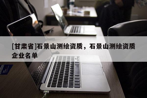 [甘肅省]石景山測繪資質，石景山測繪資質企業(yè)名單