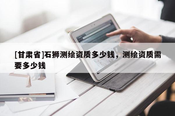 [甘肅省]石獅測(cè)繪資質(zhì)多少錢，測(cè)繪資質(zhì)需要多少錢