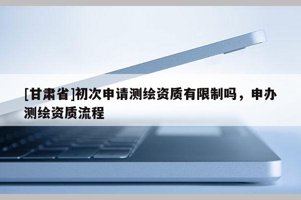 [甘肅省]初次申請測繪資質(zhì)有限制嗎，申辦測繪資質(zhì)流程