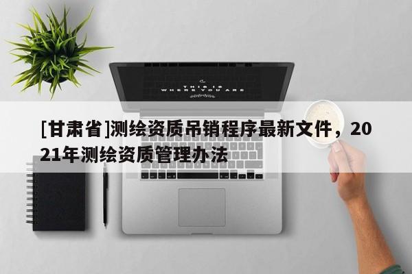 [甘肅省]測繪資質(zhì)吊銷程序最新文件，2021年測繪資質(zhì)管理辦法