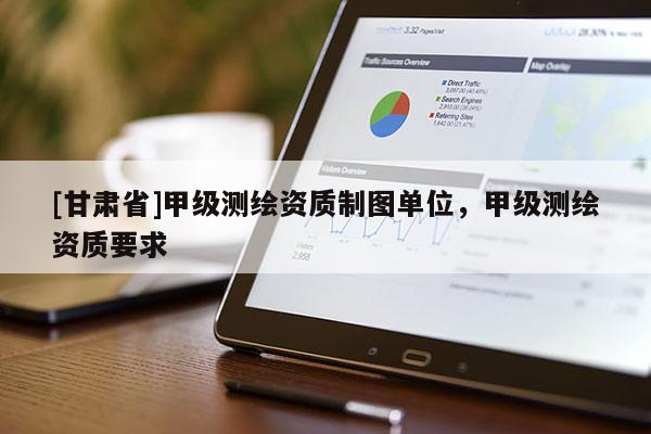 [甘肅省]甲級測繪資質(zhì)制圖單位，甲級測繪資質(zhì)要求