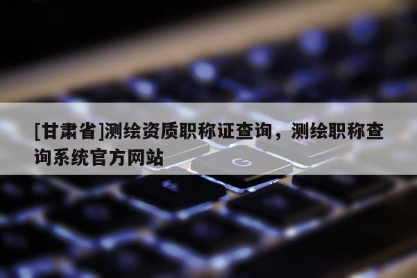 [甘肅省]測繪資質(zhì)職稱證查詢，測繪職稱查詢系統(tǒng)官方網(wǎng)站