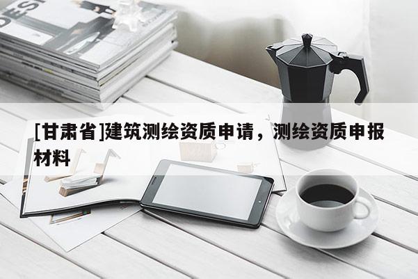 [甘肅省]建筑測繪資質(zhì)申請，測繪資質(zhì)申報材料