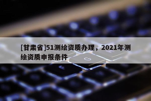 [甘肅省]51測(cè)繪資質(zhì)辦理，2021年測(cè)繪資質(zhì)申報(bào)條件
