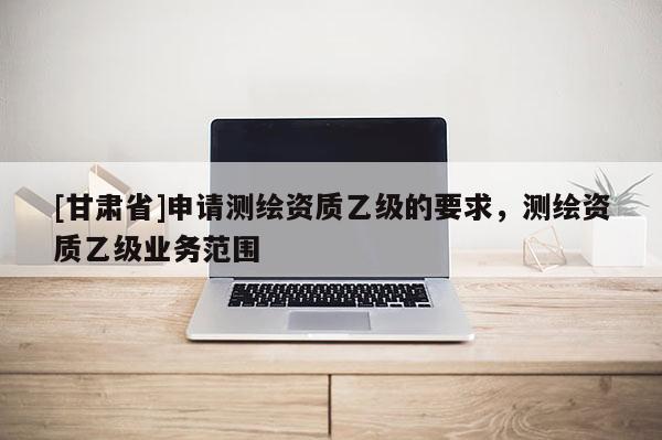 [甘肅省]申請(qǐng)測(cè)繪資質(zhì)乙級(jí)的要求，測(cè)繪資質(zhì)乙級(jí)業(yè)務(wù)范圍
