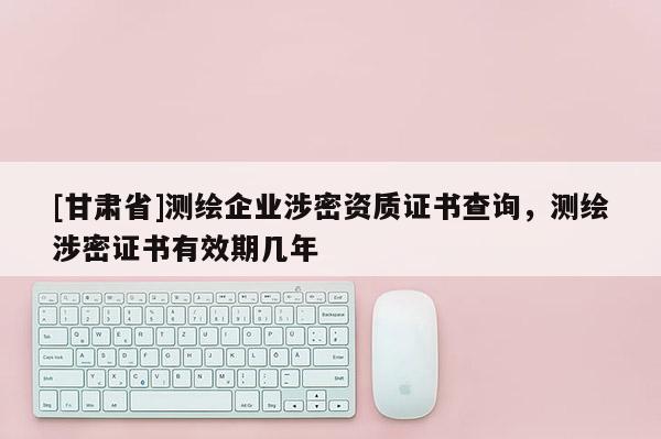 [甘肅省]測繪企業(yè)涉密資質(zhì)證書查詢，測繪涉密證書有效期幾年