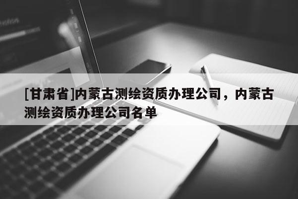 [甘肅省]內(nèi)蒙古測繪資質(zhì)辦理公司，內(nèi)蒙古測繪資質(zhì)辦理公司名單