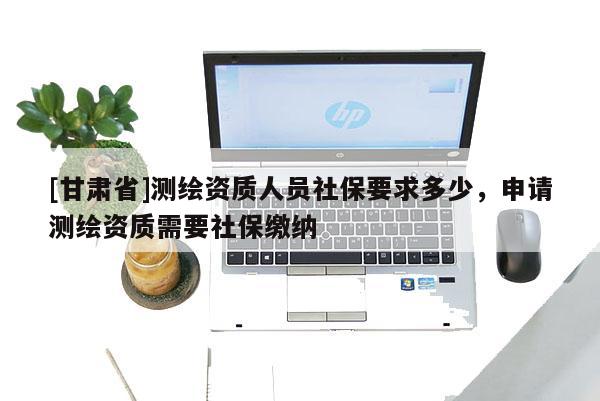[甘肅省]測(cè)繪資質(zhì)人員社保要求多少，申請(qǐng)測(cè)繪資質(zhì)需要社保繳納