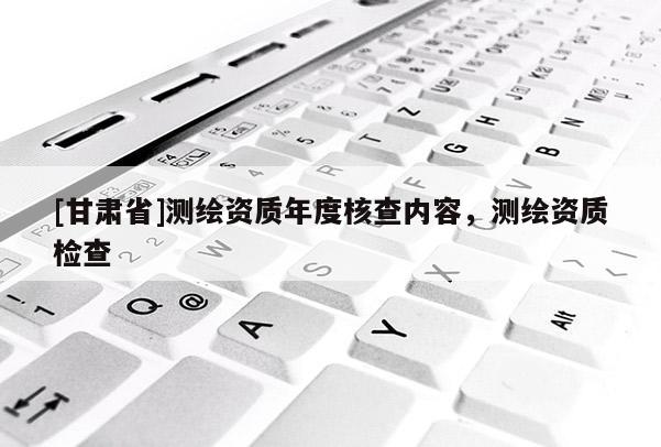 [甘肅省]測繪資質(zhì)年度核查內(nèi)容，測繪資質(zhì)檢查