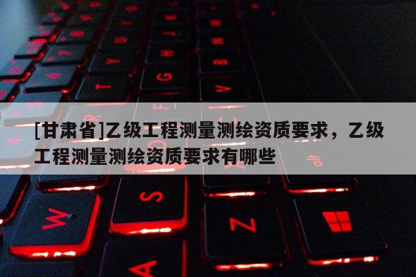 [甘肅省]乙級工程測量測繪資質要求，乙級工程測量測繪資質要求有哪些
