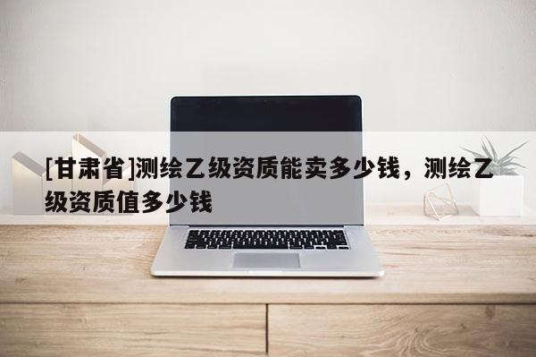 [甘肅省]測繪乙級資質(zhì)能賣多少錢，測繪乙級資質(zhì)值多少錢