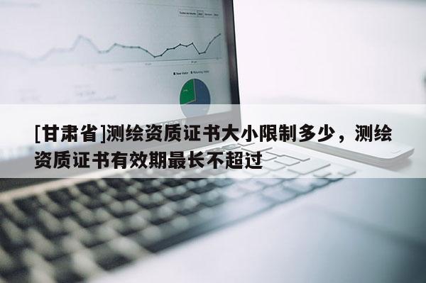 [甘肅省]測繪資質(zhì)證書大小限制多少，測繪資質(zhì)證書有效期最長不超過