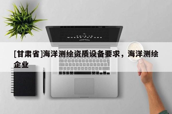 [甘肅省]海洋測繪資質(zhì)設(shè)備要求，海洋測繪企業(yè)