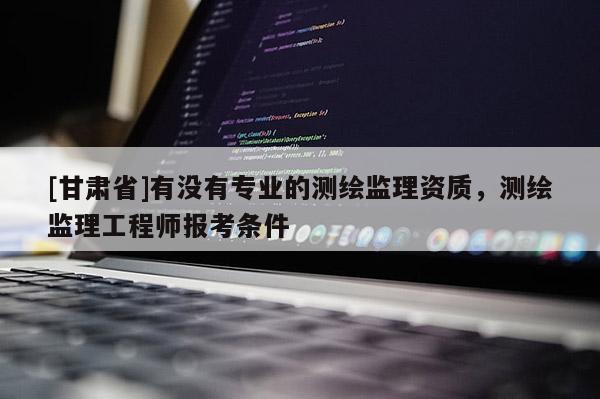 [甘肅省]有沒有專業(yè)的測繪監(jiān)理資質(zhì)，測繪監(jiān)理工程師報考條件