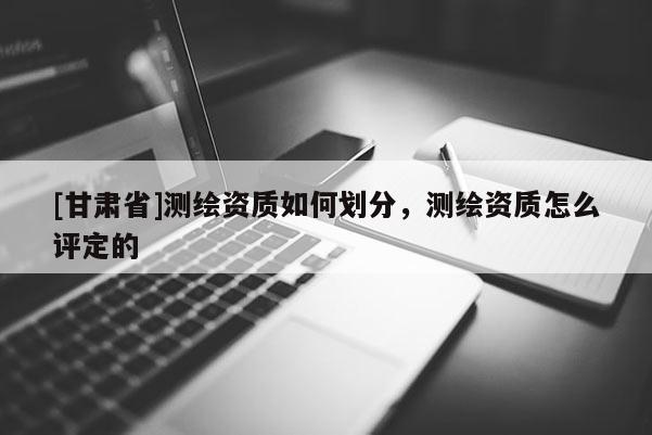 [甘肅省]測(cè)繪資質(zhì)如何劃分，測(cè)繪資質(zhì)怎么評(píng)定的