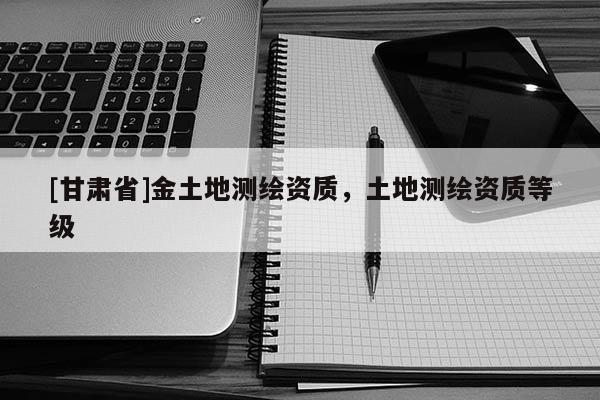 [甘肅省]金土地測繪資質(zhì)，土地測繪資質(zhì)等級