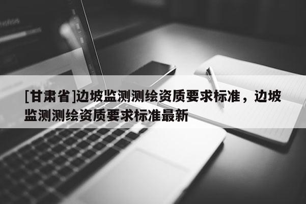 [甘肅省]邊坡監(jiān)測測繪資質(zhì)要求標(biāo)準(zhǔn)，邊坡監(jiān)測測繪資質(zhì)要求標(biāo)準(zhǔn)最新