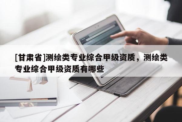 [甘肅省]測(cè)繪類(lèi)專業(yè)綜合甲級(jí)資質(zhì)，測(cè)繪類(lèi)專業(yè)綜合甲級(jí)資質(zhì)有哪些