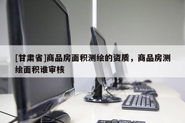 [甘肅省]商品房面積測繪的資質(zhì)，商品房測繪面積誰審核