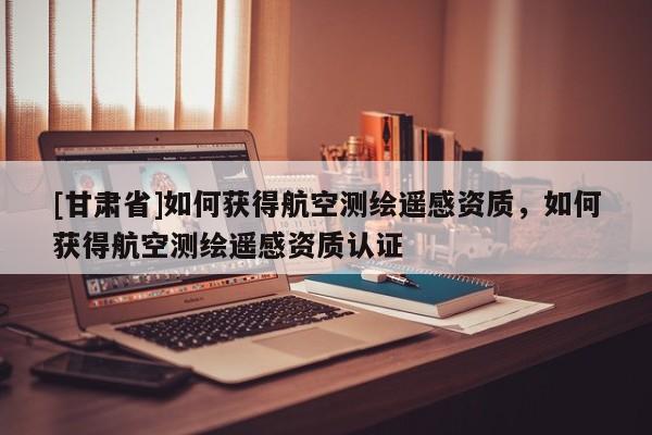[甘肅省]如何獲得航空測繪遙感資質(zhì)，如何獲得航空測繪遙感資質(zhì)認(rèn)證